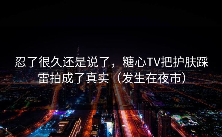 忍了很久还是说了，糖心TV把护肤踩雷拍成了真实（发生在夜市）
