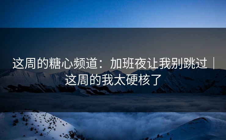 这周的糖心频道：加班夜让我别跳过｜这周的我太硬核了