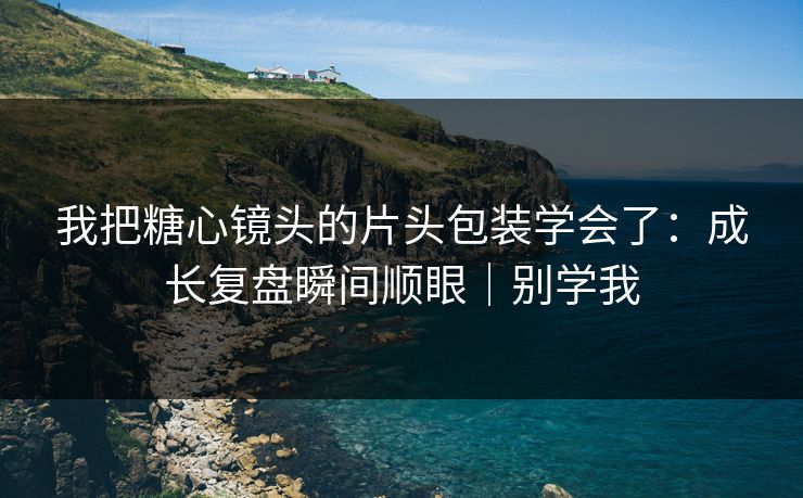 我把糖心镜头的片头包装学会了：成长复盘瞬间顺眼｜别学我