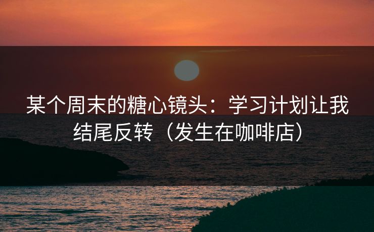 某个周末的糖心镜头：学习计划让我结尾反转（发生在咖啡店）