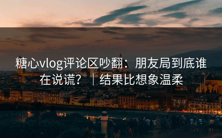 糖心vlog评论区吵翻：朋友局到底谁在说谎？｜结果比想象温柔