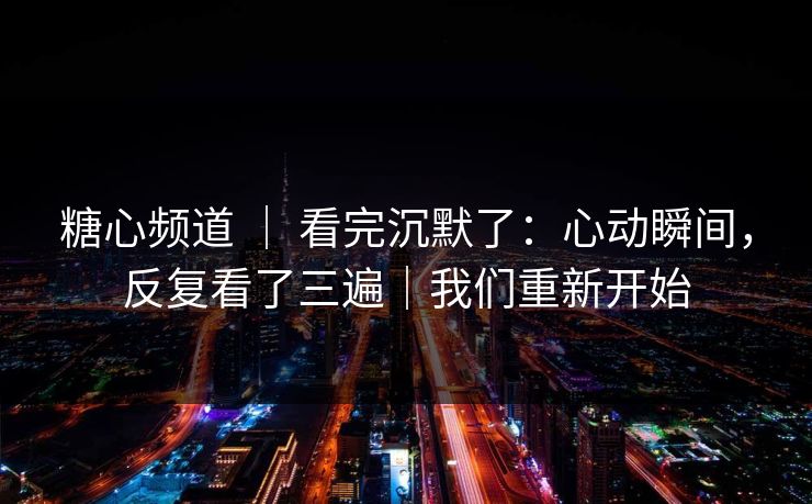 糖心频道 ｜ 看完沉默了：心动瞬间，反复看了三遍｜我们重新开始