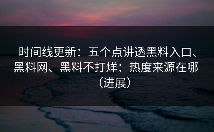 时间线更新：五个点讲透黑料入口、黑料网、黑料不打烊：热度来源在哪 （进展）