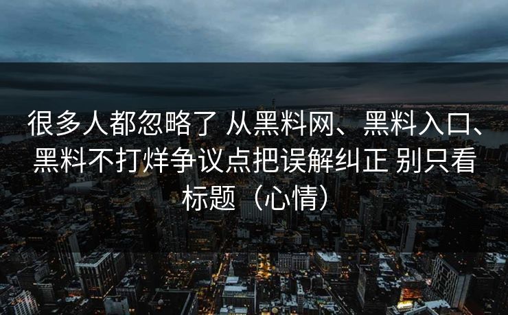 很多人都忽略了 从黑料网、黑料入口、黑料不打烊争议点把误解纠正 别只看标题(心情) 很多人都忽略了 从黑料网、黑料入口、黑料不打烊争议点把误解纠正 别只看标题(心情)