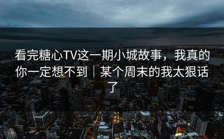 看完糖心TV这一期小城故事,我真的你一定想不到|某个周末的我太狠话了 看完糖心TV这一期小城故事,我真的你一定想不到|某个周末的我太狠话了