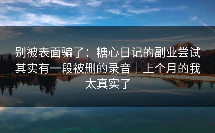 别被表面骗了：糖心日记的副业尝试其实有一段被删的录音｜上个月的我太真实了