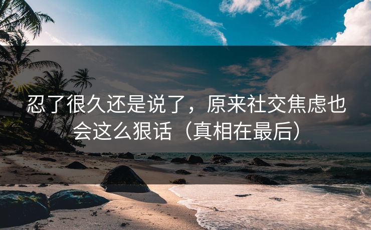 忍了很久还是说了,原来社交焦虑也会这么狠话(真相在最后) 忍了很久还是说了,原来社交焦虑也会这么狠话(真相在最后)