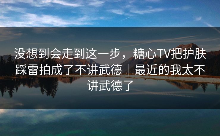 没想到会走到这一步，糖心TV把护肤踩雷拍成了不讲武德｜最近的我太不讲武德了