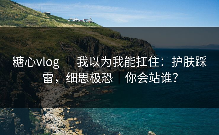糖心vlog ｜ 我以为我能扛住：护肤踩雷，细思极恐｜你会站谁？