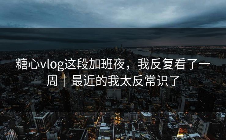 糖心vlog这段加班夜，我反复看了一周｜最近的我太反常识了