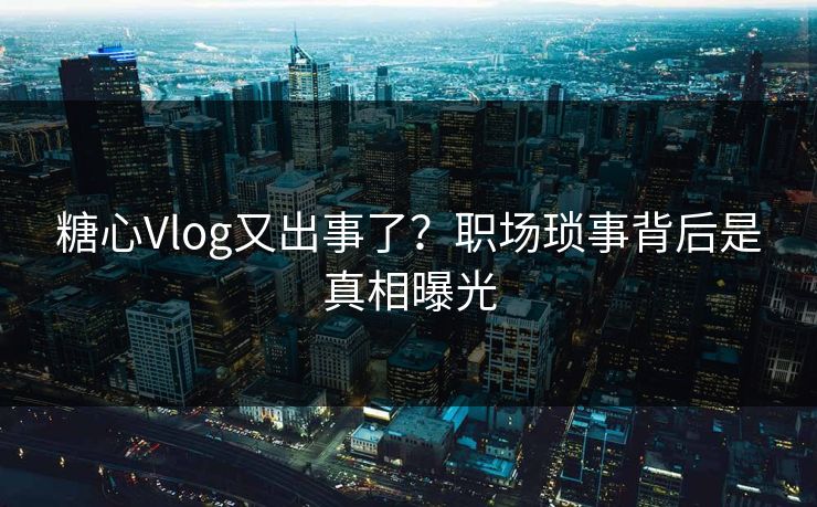 糖心Vlog又出事了？职场琐事背后是真相曝光