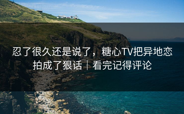 忍了很久还是说了，糖心TV把异地恋拍成了狠话｜看完记得评论