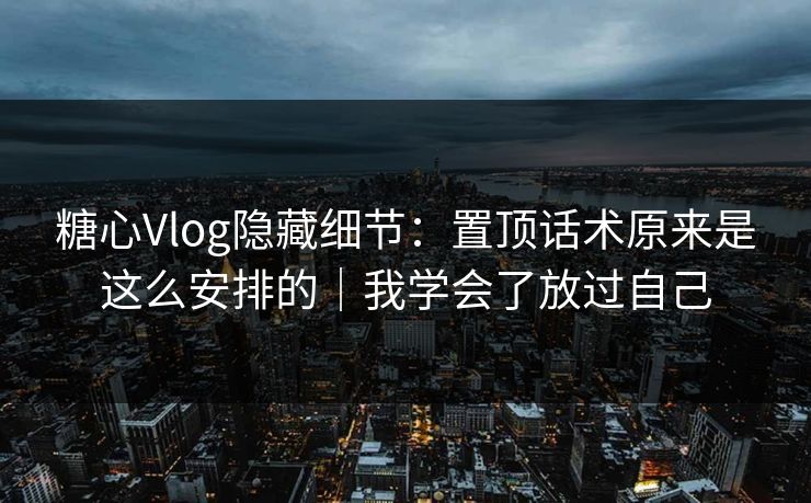 糖心Vlog隐藏细节：置顶话术原来是这么安排的｜我学会了放过自己