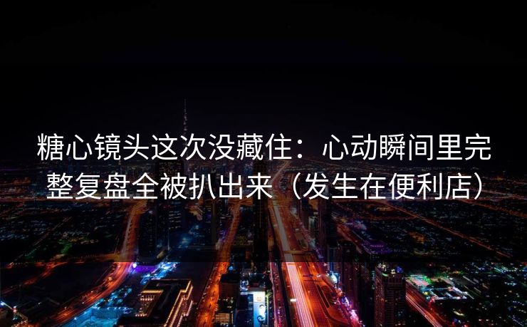 糖心镜头这次没藏住:心动瞬间里完整复盘全被扒出来(发生在便利店) 糖心镜头这次没藏住:心动瞬间里完整复盘全被扒出来(发生在便利店)
