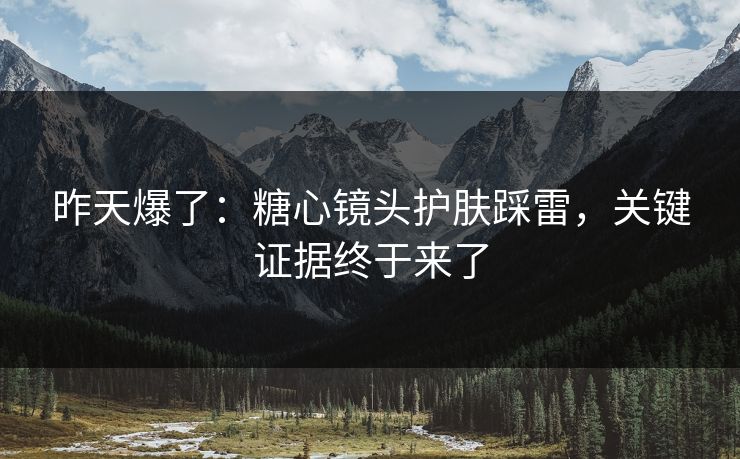 昨天爆了:糖心镜头护肤踩雷,关键证据终于来了 昨天爆了:糖心镜头护肤踩雷,关键证据终于来了
